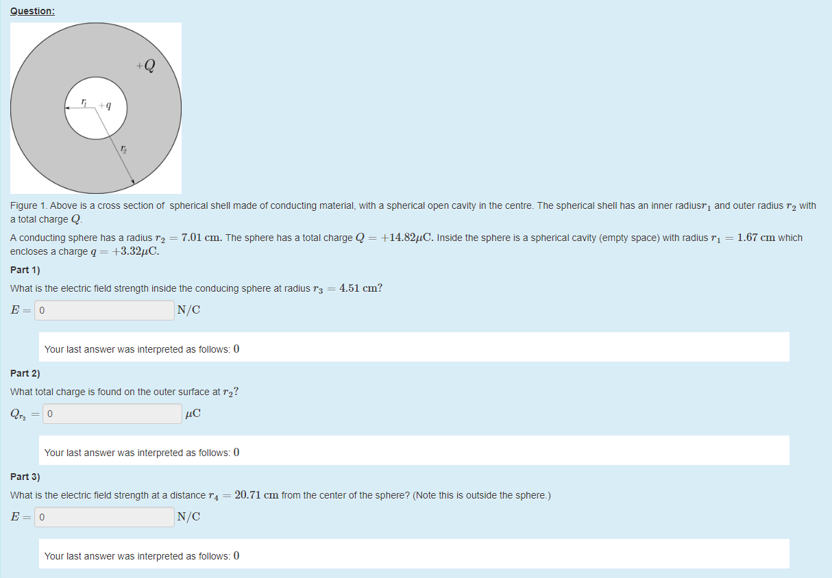 Machine generated alternative text:
Question: 
Figure 1 _ Above is a cross section ot spherical shell made ot conducting material, witn a spherical open cavity in the centre. The spherical shell has an inner radiusT1 and outer radius "2 with 
a total charge Q 
A conducting sphere has a radius r2 = 7.01 cm. The sphere has a total charge Q = +14.82gC. Inside the sphere is a spherical cavity (empty space) witn radius rl = 
1.67 cm which 
encloses a charge q = +3.32"C. 
part 1) 
What is the electric field strength inside the conducing sphere at radius = 4.51 cm? 
Your last answer was interpreted as follows: 0 
part 2) 
What total charge is found on the outer surface at "2? 
Qr2 = O 
Your last answer was interpreted as follows: 0 
part 3) 
What is the electric field strength at a distance = 20.71 cm trom the center of the sphere? (Note this is outside the sphere.) 
Your last answer was interpreted as follows: 0 